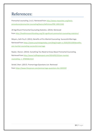 18 | P a g e
References:
Premarital counseling. (n.d.). Retrieved from http://www.mayoclinic.org/tests-
procedures/premarital-counseling/basics/definition/PRC-20013242
20 Significant Premarital Counseling Statistics. (2014). Retrieved
from http://healthresearchfunding.org/20-significant-premarital-counseling-statistics/
Meyers, Seth Psy.D. (2011). Benefits of Pre-Marital Counseling: Successful Marriage.
Retrieved from https://www.psychologytoday.com/blog/insight-is-2020/201109/benefits-
pre-marital-counseling-successful-marriage
Naylor, Sharon. (2014). Everything You Need to Know About Premarital Counseling.
Retrieved from http://www.huffingtonpost.com/2014/02/22/pre-marital-
counseling_n_4784568.html
Stritof, Sheri. (2017). Premarriage Questions List. Retrieved
from https://www.thespruce.com/premarriage-questions-list-2303597
 