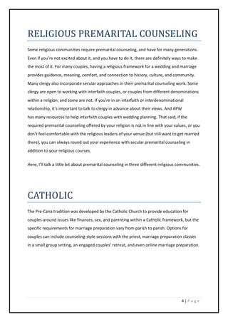 4 | P a g e
RELIGIOUS PREMARITAL COUNSELING
Some religious communities require premarital counseling, and have for many generations.
Even if you’re not excited about it, and you have to do it, there are definitely ways to make
the most of it. For many couples, having a religious framework for a wedding and marriage
provides guidance, meaning, comfort, and connection to history, culture, and community.
Many clergy also incorporate secular approaches in their premarital counseling work. Some
clergy are open to working with interfaith couples, or couples from different denominations
within a religion, and some are not. If you’re in an interfaith or interdenominational
relationship, it’s important to talk to clergy in advance about their views. And APW
has many resources to help interfaith couples with wedding planning. That said, if the
required premarital counseling offered by your religion is not in line with your values, or you
don’t feel comfortable with the religious leaders of your venue (but still want to get married
there), you can always round out your experience with secular premarital counseling in
addition to your religious courses.
Here, I’ll talk a little bit about premarital counseling in three different religious communities.
CATHOLIC
The Pre-Cana tradition was developed by the Catholic Church to provide education for
couples around issues like finances, sex, and parenting within a Catholic framework, but the
specific requirements for marriage preparation vary from parish to parish. Options for
couples can include counseling-style sessions with the priest, marriage preparation classes
in a small group setting, an engaged couples’ retreat, and even online marriage preparation.
 
