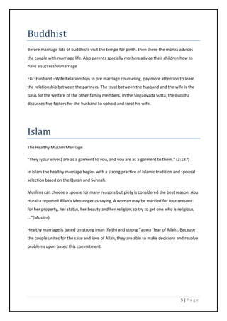 5 | P a g e
Buddhist
Before marriage lots of buddhists visit the tempe for pirith. then there the monks advices
the couple with marriage life. Also parents specially mothers advice their children how to
have a successful marriage
EG : Husband –Wife Relationships In pre marriage counseling, pay more attention to learn
the relationship between the partners. The trust between the husband and the wife is the
basis for the welfare of the other family members. In the Singāovada Sutta, the Buddha
discusses five factors for the husband to uphold and treat his wife.
Islam
The Healthy Muslim Marriage
"They (your wives) are as a garment to you, and you are as a garment to them." (2:187)
In Islam the healthy marriage begins with a strong practice of Islamic tradition and spousal
selection based on the Quran and Sunnah.
Muslims can choose a spouse for many reasons but piety is considered the best reason. Abu
Huraira reported Allah's Messenger as saying, A woman may be married for four reasons:
for her property, her status, her beauty and her religion; so try to get one who is religious,
..."(Muslim).
Healthy marriage is based on strong Iman (faith) and strong Taqwa (fear of Allah). Because
the couple unites for the sake and love of Allah, they are able to make decisions and resolve
problems upon based this commitment.
 