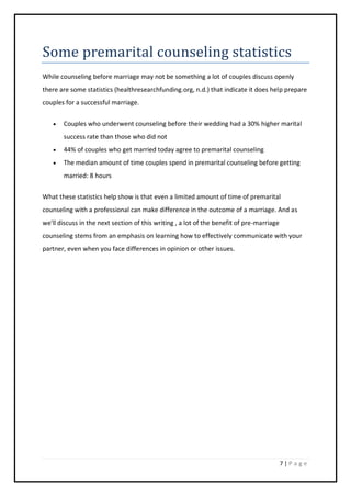 7 | P a g e
Some premarital counseling statistics
While counseling before marriage may not be something a lot of couples discuss openly
there are some statistics (healthresearchfunding.org, n.d.) that indicate it does help prepare
couples for a successful marriage.
 Couples who underwent counseling before their wedding had a 30% higher marital
success rate than those who did not
 44% of couples who get married today agree to premarital counseling
 The median amount of time couples spend in premarital counseling before getting
married: 8 hours
What these statistics help show is that even a limited amount of time of premarital
counseling with a professional can make difference in the outcome of a marriage. And as
we'll discuss in the next section of this writing , a lot of the benefit of pre-marriage
counseling stems from an emphasis on learning how to effectively communicate with your
partner, even when you face differences in opinion or other issues.
 