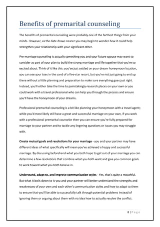 8 | P a g e
Benefits of premarital counseling
The benefits of premarital counseling were probably one of the farthest things from your
minds. However, as the date draws nearer you may begin to wonder how it could help
strengthen your relationship with your significant other.
Pre-marriage counseling is actually something you and your future spouse may want to
consider as part of your plan to build the strong marriage and life together that you're so
excited about. Think of it like this: you've just settled on your dream honeymoon location,
you can see your toes in the sand of a five-star resort, but you're not just going to end up
there without a little planning and preparation to make sure everything goes just right.
Instead, you'll either take the time to painstakingly research places on your own or you
could work with a travel professional who can help you through the process and ensure
you'll have the honeymoon of your dreams.
Professional premarital counseling is a bit like planning your honeymoon with a travel agent;
while you'd most likely still have a great and successful marriage on your own, if you work
with a professional premarital counselor then you can ensure you're fully prepared for
marriage to your partner and to tackle any lingering questions or issues you may struggle
with.
Create mutual goals and resolutions for your marriage - you and your partner may have
different ideas of what specifically will mean you've achieved a happy and successful
marriage. By discussing beforehand what you both hope to get out of your marriage you can
determine a few resolutions that combine what you both want and give you common goals
to work toward what you both believe in.
Understand, adapt to, and improve communication styles - Yes, that's quite a mouthful.
But what it boils down to is you and your partner will better understand the strengths and
weaknesses of your own and each other's communication styles and how to adapt to them
to ensure that you'll be able to successfully talk through potential problems instead of
ignoring them or arguing about them with no idea how to actually resolve the conflict.
 