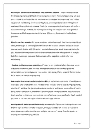 9 | P a g e
Heading off potential conflicts before they become a problem - Do you know you have
trouble saving money and that it drives your partner crazy? Premarital counseling will give
you a chance to get issues like this and more out in the open before you say "I do." Often
couples will avoid talking about issues they have, choosing to believe that in the glow of
newlywed life they'll simply go away. This is the exact opposite of setting yourself up for a
successful marriage. Instead, pre-marriage counseling will help you work through these
issues now and help you understand that your differences don't need to lead to larger
problems.
Dismiss marriage anxiety - For some people no matter how much they love their significant
other, the thought of a lifelong commitment can still be cause for some anxiety. If you or
your partner is dealing with this anxiety premarital counseling would be a great option for
you. You can confront possible causes for the anxiety and work through them so that you
both feel much more reassured that marriage will be a positive next step for your
relationship.
Creating positive marriage resolutions. It’s easy to get emotional when discussing heavy-
duty topics like money, sex, and kids. An experienced counselor can help guide the
conversation and prevent you and your partner from going off on a tangent, thereby losing
focus and not accomplishing anything.
Learning (or improving) conflict resolution skills. If you’ve had some major tiffs or blowouts
in the past (and who hasn’t?) then you both know how you tend to react during arguments,
whether it’s wielding the silent treatment and pouting or yelling and name-calling. If you’re
being honest with yourself, then there’s probably room for improvement. A counselor will
teach you how to listen and communicate more effectively; more specifically, they’ll also tell
you what to say (and not say) in order to reach a happy solution.
Getting realistic expectations about timing. For example, if you come to an agreement that
the kids topic is off the table for two years, then you won’t be left anxious or frustrated
when you want to delve into that plan and your partner isn’t ready. This also applies to
major purchases like buying a house.
 