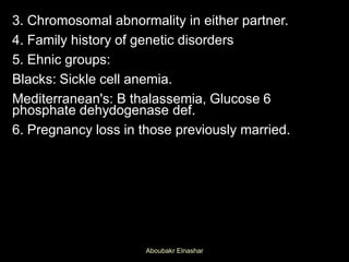 3. Chromosomal abnormality in either partner.
4. Family history of genetic disorders
5. Ehnic groups:
Blacks: Sickle cell anemia.
Mediterranean's: B thalassemia, Glucose 6
phosphate dehydogenase def.
6. Pregnancy loss in those previously married.
Aboubakr Elnashar
 