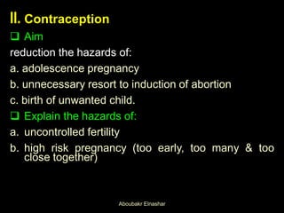 II. Contraception
 Aim
reduction the hazards of:
a. adolescence pregnancy
b. unnecessary resort to induction of abortion
c. birth of unwanted child.
 Explain the hazards of:
a. uncontrolled fertility
b. high risk pregnancy (too early, too many & too
close together)
Aboubakr Elnashar
 