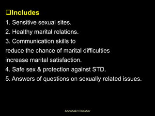 Includes
1. Sensitive sexual sites.
2. Healthy marital relations.
3. Communication skills to
reduce the chance of marital difficulties
increase marital satisfaction.
4. Safe sex & protection against STD.
5. Answers of questions on sexually related issues.
Aboubakr Elnashar
 