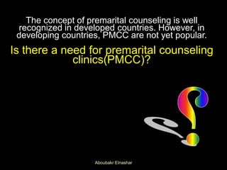 The concept of premarital counseling is well
recognized in developed countries. However, in
developing countries, PMCC are not yet popular.
Is there a need for premarital counseling
clinics(PMCC)?
Aboubakr Elnashar
 