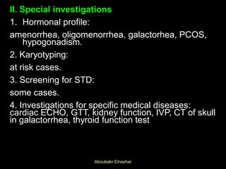 II. Special investigations
1. Hormonal profile:
amenorrhea, oligomenorrhea, galactorhea, PCOS,
hypogonadism.
2. Karyotyping:
at risk cases.
3. Screening for STD:
some cases.
4. Investigations for specific medical diseases:
cardiac ECHO, GTT, kidney function, IVP, CT of skull
in galactorrhea, thyroid function test
Aboubakr Elnashar
 