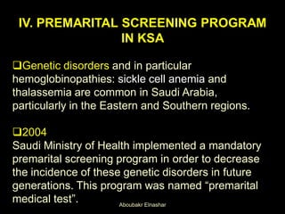 IV. PREMARITAL SCREENING PROGRAM
IN KSA
Genetic disorders and in particular
hemoglobinopathies: sickle cell anemia and
thalassemia are common in Saudi Arabia,
particularly in the Eastern and Southern regions.
2004
Saudi Ministry of Health implemented a mandatory
premarital screening program in order to decrease
the incidence of these genetic disorders in future
generations. This program was named “premarital
medical test”. Aboubakr Elnashar
 