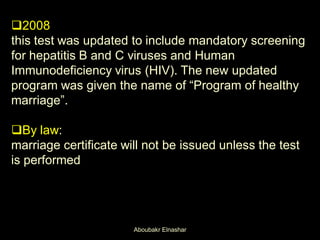 2008
this test was updated to include mandatory screening
for hepatitis B and C viruses and Human
Immunodeficiency virus (HIV). The new updated
program was given the name of “Program of healthy
marriage”.
By law:
marriage certificate will not be issued unless the test
is performed
Aboubakr Elnashar
 