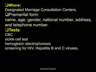 Where:
Designated Marriage Consultation Centers,
Premarital form:
name, age, gender, national number, address,
and telephone number.
Tests:
CBC
sickle cell test
hemoglobin electrophoresis
screening for HIV, Hepatitis B and C viruses.
Aboubakr Elnashar
 