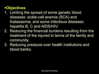 Objectives
1. Limiting the spread of some genetic blood
diseases: sickle-cell anemia (SCA) and
thalassemia, and some infectious diseases:
hepatitis B, C and AIDS/HIV.
2. Reducing the financial burdens resulting from the
treatment of the injured in terms of the family and
community.
3. Reducing pressure over health institutions and
blood banks.
Aboubakr Elnashar
 