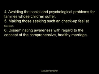 ​
4. Avoiding the social and psychological problems for
families whose children suffer.
5. Making those seeking such an check-up feel at
ease.
6. Disseminating awareness with regard to the
concept of the comprehensive, healthy marriage.
Aboubakr Elnashar
 