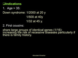 Indications
1. Age > 35:
Down syndrome: 1/2000 at 20 y
1/500 at 40y
1/32 at 45 y.
2. First cousins:
share large groups of identical genes (1/16):
increasing the risk of recessive diseases particularly if
there is family history.
Aboubakr Elnashar
 