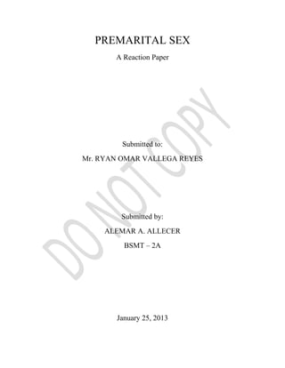 PREMARITAL SEX
       A Reaction Paper




        Submitted to:
Mr. RYAN OMAR VALLEGA REYES




        Submitted by:
     ALEMAR A. ALLECER
         BSMT – 2A




       January 25, 2013
 