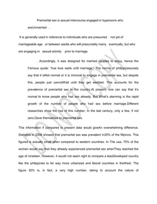 Premarital sex is sexual intercourse engaged in bypersons who

      areUnmarried .


It is generally used in reference to individuals who are presumed   not yet of

marriageable age or between adults who will presumably marry eventually, but who

are engaging in sexual activity   prior to marriage.


             . Accordingly, it was designed for married couples to enjoy, hence the

      Famous quote: “true love waits until marriage.” The norms of philippinesociety

      say that it isNot normal or it is immoral to engage in premarital sex, but despite

      this, people just cannotWait until they get wedded. This accounts for the

      prevalence of premarital sex in the country.At present, one can say that it’s

      normal to know people who had sex already. But What’s alarming is the rapid

      growth of the number of people who had sex before marriage.Different

      researches show the rise of this number. In the last century, only a few, if not

      zero,Gave themselves to premarital sex.


This information if compared to present data would giveAn overwhelming difference.

Statistics in 2008 showed that premarital sex was prevalent in30% of the filipinos. This

figured is actually small when compared to western countries. In The usa, 75% of the

women would say that they already experienced premarital sex whenThey reached the

age of nineteen. However, it would not seem right to compare a lessDeveloped country

like the philippines to far way more urbanized and liberal countries in theWest. The

figure 30% is, in fact, a very high number, taking to account the nature of
 