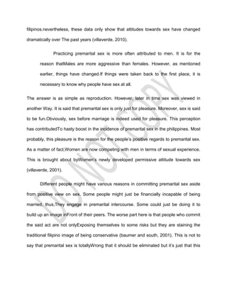 filipinos.nevertheless, these data only show that attitudes towards sex have changed

dramatically over The past years (villaverde, 2010).


              Practicing premarital sex is more often attributed to men. It is for the

       reason thatMales are more aggressive than females. However, as mentioned

       earlier, things have changed.If things were taken back to the first place, it is

       necessary to know why people have sex at all.


The answer is as simple as reproduction. However, later in time sex was viewed in

another Way. It is said that premarital sex is only just for pleasure. Moreover, sex is said

to be fun.Obviously, sex before marriage is indeed used for pleasure. This perception

has contributedTo hasty boost in the incidence of premarital sex in the philippines. Most

probably, this pleasure is the reason for the people’s positive regards to premarital sex.

As a matter of fact,Women are now competing with men in terms of sexual experience.

This is brought about byWomen’s newly developed permissive attitude towards sex

(villaverde, 2001).


       Different people might have various reasons in committing premarital sex aside

from positive view on sex. Some people might just be financially incapable of being

married, thus,They engage in premarital intercourse. Some could just be doing it to

build up an image inFront of their peers. The worse part here is that people who commit

the said act are not onlyExposing themselves to some risks but they are staining the

traditional filipino image of being conservative (baumer and south, 2001). This is not to

say that premarital sex is totallyWrong that it should be eliminated but it’s just that this
 