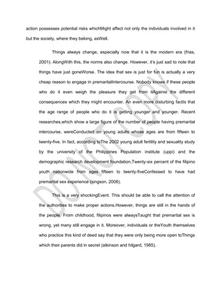 action possesses potential risks whichMight affect not only the individuals involved in it

but the society, where they belong, asWell.


             Things always change, especially now that it is the modern era (frias,

      2001). AlongWith this, the norms also change. However, it’s just sad to note that

      things have just goneWorse. The idea that sex is just for fun is actually a very

      cheap reason to engage in premaritalIntercourse. Nobody knows if these people

      who do it even weigh the pleasure they get from itAgainst the different

      consequences which they might encounter. An even more disturbing factIs that

      the age range of people who do it is getting younger and younger. Recent

      researches,which show a large figure of the number of people having premarital

      intercourse, wereConducted on young adults whose ages are from fifteen to

      twenty-five. In fact, according toThe 2002 young adult fertility and sexuality study

      by the university of the Philippines Population institute (uppi) and the

      demographic research development foundation,Twenty-six percent of the filipino

      youth nationwide from ages fifteen to twenty-fiveConfessed to have had

      premarital sex experience (singson, 2008).


             This is a very shockingEvent. This should be able to call the attention of

      the authorities to make proper actions.However, things are still in the hands of

      the people. From childhood, filipinos were alwaysTaught that premarital sex is

      wrong, yet many still engage in it. Moreover, individuals or theYouth themselves

      who practice this kind of deed say that they were only being more open toThings

      which their parents did in secret (atkinson and hilgard, 1985).
 