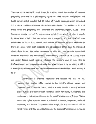 They are more exposedTo such things.As a direct result the number of teenage

pregnancy also rose to a jaw-dropping figure.The 1998 national demographic and

health survey (ndhs) revealed that 3.6 million of Female teenagers, which comprised

5.2 % of the philippine population of that time, gotpregnant. Furthermore, in 92 % of

these teens, the pregnancy was unwanted and unplanned(singson, 2008). These

figures are already very high for such an early period. Consequently,Abortion is usually

to follow. Also noted in the said survey was a staggering abortion rateWhich was

recorded to be 25 per 1000 women. This amount did not even cover all abortionsFor

there are cases when such incidents are not reported. Other than the increased

abortionRate is also the higher prevalence of aids and other sexually transmitted

diseases. Premarital Sex contributes to the worsening condition of the country.There

are certain factors which urge or influence the people’s view on sex. One is

theAdvancement in contraception. Actually, this advancement is not surprising at all for

it isbrought by modernization and advancements in medical technology. It has actually a

lot of


               Advantages: it prevents pregnancy and reduces the risks for std.

         However, has resulted toThe change in the people’s attitude toward sex

         (villaverde, 2010). Because of this, there is aHigher chance of having an even

         bigger number of occurrences of premarital sex in theCountry. Additionally, the

         media always had a great influence on the people’s judgement of Things. Filipino

         teens have higher exposure to sex from television, movies, magazines, andMost

         importantly the internet. They learn these things, yet they don’t know how to

         handleThings and they are left to their peer for opinions.Premarital sex is high in
 