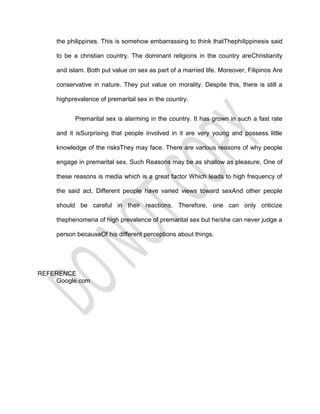 the philippines. This is somehow embarrassing to think thatThephilippinesis said

     to be a christian country. The dominant religions in the country areChristianity

     and islam. Both put value on sex as part of a married life. Moreover, Filipinos Are

     conservative in nature. They put value on morality. Despite this, there is still a

     highprevalence of premarital sex in the country.


           Premarital sex is alarming in the country. It has grown in such a fast rate

     and it isSurprising that people involved in it are very young and possess little

     knowledge of the risksThey may face. There are various reasons of why people

     engage in premarital sex. Such Reasons may be as shallow as pleasure. One of

     these reasons is media which is a great factor Which leads to high frequency of

     the said act. Different people have varied views toward sexAnd other people

     should be careful in their reactions. Therefore, one can only criticize

     thephenomena of high prevalence of premarital sex but he/she can never judge a

     person becauseOf his different perceptions about things.




REFERENCE
    Google.com
 