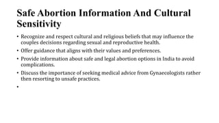 Safe Abortion Information And Cultural
Sensitivity
• Recognize and respect cultural and religious beliefs that may influence the
couples decisions regarding sexual and reproductive health.
• Offer guidance that aligns with their values and preferences.
• Provide information about safe and legal abortion options in India to avoid
complications.
• Discuss the importance of seeking medical advice from Gynaecologists rather
then resorting to unsafe practices.
•
 