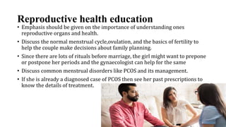 Reproductive health education
• Emphasis should be given on the importance of understanding ones
reproductive organs and health.
• Discuss the normal menstrual cycle,ovulation, and the basics of fertility to
help the couple make decisions about family planning.
• Since there are lots of rituals before marriage, the girl might want to prepone
or postpone her periods and the gynaecologist can help for the same
• Discuss common menstrual disorders like PCOS and its management.
• If she is already a diagnosed case of PCOS then see her past prescriptions to
know the details of treatment.
 