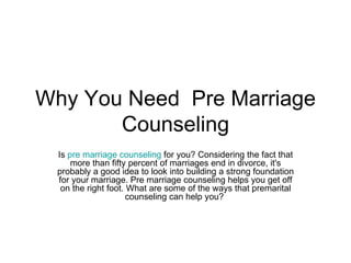 Why You Need  Pre Marriage Counseling Is  pre marriage counseling  for you? Considering the fact that more than fifty percent of marriages end in divorce, it's probably a good idea to look into building a strong foundation for your marriage. Pre marriage counseling helps you get off on the right foot. What are some of the ways that premarital counseling can help you?  