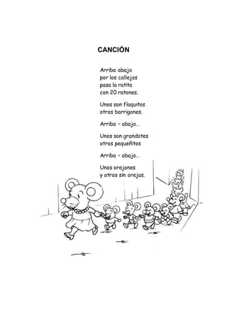 CANCIÓN
Arriba abajo
por los callejos
pasa la ratita
con 20 ratones.
Unos son flaquitos
otros barrigones.
Arriba – abajo…
Unos son grandotes
otros pequeñitos
Arriba – abajo…
Unos orejones
y otros sin orejas.
 