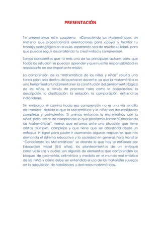 PRESENTACIÓN
Te presentamos este cuaderno «Conociendo las Matemáticas», un
material que proporcionará orientaciones para apoyar y facilitar tu
trabajo pedagógico en el aula, esperando sea de mucha utilidad, para
que puedas seguir desarrollando tu creatividad y comprensión.
Somos conscientes que tú eres uno de los principales actores para que
todos los estudiantes puedan aprender y que nuestra responsabilidad es
respaldarte en esa importante misión.
La comprensión de la “matemática de los niños y niñas” resulta una
tarea prioritaria dentro del quehacer docente, ya que la matemática es
una herramienta fundamental en la constitución del pensamiento lógico
de los niños, a través de procesos tales como la observación, la
descripción, la clasificación, la seriación, la comparación, entre otros
indicadores.
Sin embargo, el camino hacia esa comprensión no es una vía sencilla
de transitar, debido a que la Matemática y la niñez son dos realidades
complejas y polivalentes. Si unimos entonces la matemática con la
niñez, para tratar de comprender lo que podríamos llamar “Conociendo
las Matemáticas”, vemos que estamos ante una situación que tiene
aristas múltiples, complejas y que tiene que ser abordada desde un
enfoque integral para poder ir asomando algunas respuestas que nos
demanda el sistema educativo y la sociedad en general. Para transitar
“Conociendo las Matemáticas” se aborda lo que hoy se entiende por
Educación Inicial (0-5 años), los planteamientos de un enfoque
constructivista y cuáles son algunos de elementos que comprenden los
bloques de geometría, aritmética y medida en el mundo matemático
de los niños y cómo debe ser entendido el uso de los materiales y juegos
en la adquisición de habilidades y destrezas matemáticas.
 