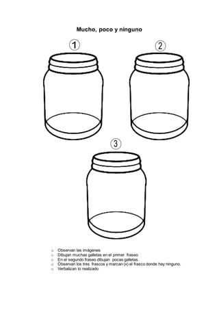 Mucho, poco y ninguno
o Observan las imágenes
o Dibujan muchas galletas en el primer fraseo
o En el segundo fraseo dibujan pocas galletas.
o Observan los tres frascos y marcan (x) el frasco donde hay ninguno.
o Verbalizan lo realizado
 