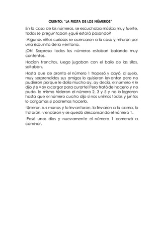 CUENTO: “LA FIESTA DE LOS NÚMEROS”
En la casa de los números, se escuchaba música muy fuerte,
todos se preguntaban ¿qué estará pasando?
-Algunos niños curiosos se acercaron a la casa y miraron por
una esquinita de la ventana.
¡Oh! Sorpresa todos los números estaban bailando muy
contentos.
Hacían trencitos, luego jugaban con el baile de las sillas,
saltaban.
Hasta que de pronto el número 1 tropezó y cayó, al suelo,
muy sorprendidos sus amigos lo quisieron levantar pero no
pudieron porque le dolía mucho ay, ay decía, el número 4 le
dijo ¡te voy a cargar para curarte! Pero tratóde hacerlo y no
pudo, lo mismo hicieron el número 2, 3 y 5 y no lo lograron
hasta que el número cuatro dijo si nos unimos todos y juntos
lo cargamos si podremos hacerlo.
-Unieron sus manos y lo levantaron, lo llevaron a la cama, lo
frotaron, vendaron y se quedó descansando el número 1.
-Pasó unos días y nuevamente el número 1 comenzó a
caminar.
 