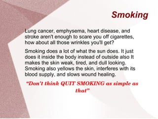 Smoking
Lung cancer, emphysema, heart disease, and
stroke aren't enough to scare you off cigarettes,
how about all those wrinkles you'll get?
Smoking does a lot of what the sun does. It just
does it inside the body instead of outside also It
makes the skin weak, tired, and dull looking.
Smoking also yellows the skin, interferes with its
blood supply, and slows wound healing.
“Don't think QUIT SMOKING as simple as 
that”
 