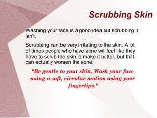 Scrubbing Skin
Washing your face is a good idea but scrubbing it
isn't.
Scrubbing can be very irritating to the skin. A lot
of times people who have acne will feel like they
have to scrub the skin to make it better, but that
can actually worsen the acne.
“Be gentle to your skin. Wash your face 
using a soft, circular motion using your 
fingertips."
 