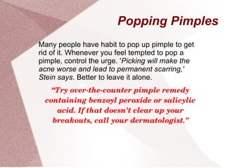 Popping Pimples
Many people have habit to pop up pimple to get
rid of it. Whenever you feel tempted to pop a
pimple, control the urge. 'Picking will make the
acne worse and lead to permanent scarring,'
Stein says. Better to leave it alone.
“Try over­the­counter pimple remedy 
containing benzoyl peroxide or salicylic 
acid. If that doesn't clear up your 
breakouts, call your dermatologist."
 