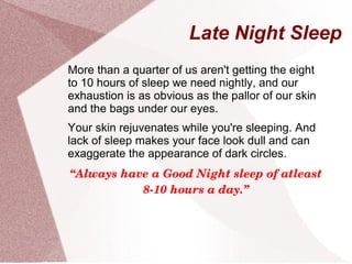 Late Night Sleep
More than a quarter of us aren't getting the eight
to 10 hours of sleep we need nightly, and our
exhaustion is as obvious as the pallor of our skin
and the bags under our eyes.
Your skin rejuvenates while you're sleeping. And
lack of sleep makes your face look dull and can
exaggerate the appearance of dark circles.
“Always have a Good Night sleep of atleast 
8­10 hours a day.”
 