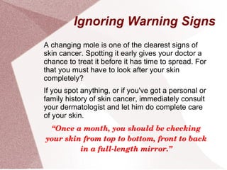 Ignoring Warning Signs
A changing mole is one of the clearest signs of
skin cancer. Spotting it early gives your doctor a
chance to treat it before it has time to spread. For
that you must have to look after your skin
completely?
If you spot anything, or if you've got a personal or
family history of skin cancer, immediately consult
your dermatologist and let him do complete care
of your skin.
“Once a month, you should be checking 
your skin from top to bottom, front to back 
in a full­length mirror.”
 
