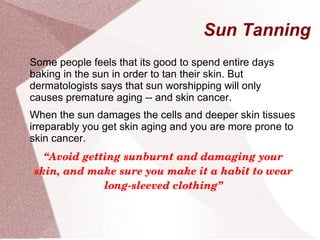 Sun Tanning
Some people feels that its good to spend entire days
baking in the sun in order to tan their skin. But
dermatologists says that sun worshipping will only
causes premature aging -- and skin cancer.
When the sun damages the cells and deeper skin tissues
irreparably you get skin aging and you are more prone to
skin cancer.
“Avoid getting sunburnt and damaging your 
skin, and make sure you make it a habit to wear 
long­sleeved clothing”
 