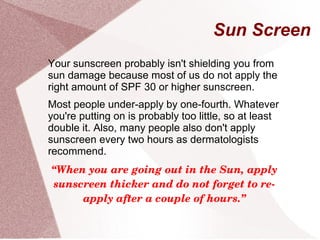 Sun Screen
Your sunscreen probably isn't shielding you from
sun damage because most of us do not apply the
right amount of SPF 30 or higher sunscreen.
Most people under-apply by one-fourth. Whatever
you're putting on is probably too little, so at least
double it. Also, many people also don't apply
sunscreen every two hours as dermatologists
recommend.
“When you are going out in the Sun, apply 
sunscreen thicker and do not forget to re­
apply after a couple of hours.”
 