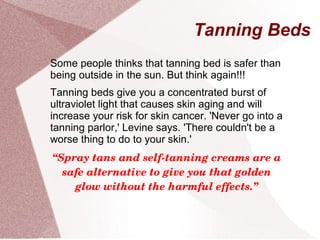 Tanning Beds
Some people thinks that tanning bed is safer than
being outside in the sun. But think again!!!
Tanning beds give you a concentrated burst of
ultraviolet light that causes skin aging and will
increase your risk for skin cancer. 'Never go into a
tanning parlor,' Levine says. 'There couldn't be a
worse thing to do to your skin.'
“Spray tans and self­tanning creams are a 
safe alternative to give you that golden 
glow without the harmful effects.”
 