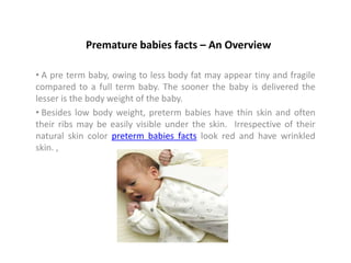 Premature babies facts – An Overview

• A pre term baby, owing to less body fat may appear tiny and fragile
compared to a full term baby. The sooner the baby is delivered the
lesser is the body weight of the baby.
• Besides low body weight, preterm babies have thin skin and often
their ribs may be easily visible under the skin. Irrespective of their
natural skin color preterm babies facts look red and have wrinkled
skin. ,
 
