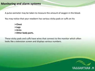 Monitoring and alarm systems

  A pulse oximeter may be taken to measure the amount of oxygen in the blood.

  You may notice that your newborn has various sticky pads or cuffs on his

           Chest
           Legs
           Arms
           Other body parts.

  These sticky pads and cuffs have wires that connect to the monitor which often
  looks like a television screen and displays various numbers.
 