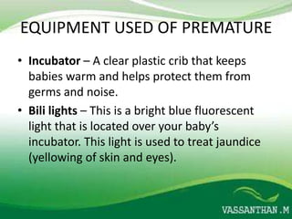 EQUIPMENT USED OF PREMATURE
• Incubator – A clear plastic crib that keeps
  babies warm and helps protect them from
  germs and noise.
• Bili lights – This is a bright blue fluorescent
  light that is located over your baby’s
  incubator. This light is used to treat jaundice
  (yellowing of skin and eyes).
 
