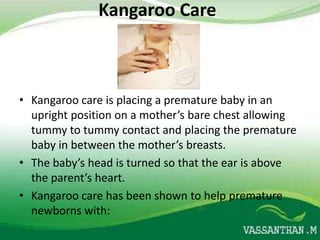 Kangaroo Care



• Kangaroo care is placing a premature baby in an
  upright position on a mother’s bare chest allowing
  tummy to tummy contact and placing the premature
  baby in between the mother’s breasts.
• The baby’s head is turned so that the ear is above
  the parent’s heart.
• Kangaroo care has been shown to help premature
  newborns with:
 