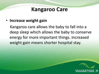 Kangaroo Care
• Increase weight gain
  Kangaroo care allows the baby to fall into a
  deep sleep which allows the baby to conserve
  energy for more important things. Increased
  weight gain means shorter hospital stay.
 