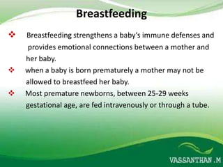 Breastfeeding
   Breastfeeding strengthens a baby’s immune defenses and
    provides emotional connections between a mother and
    her baby.
   when a baby is born prematurely a mother may not be
    allowed to breastfeed her baby.
   Most premature newborns, between 25-29 weeks
    gestational age, are fed intravenously or through a tube.
 