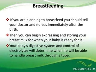 Breastfeeding

 If you are planning to breastfeed you should tell
 your doctor and nurses immediately after the
 birth.
Then you can begin expressing and storing your
 breast milk for when your baby is ready for it.
Your baby’s digestive system and control of
 electrolytes will determine when he will be able
 to handle breast milk through a tube.
 