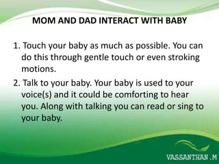 MOM AND DAD INTERACT WITH BABY

1. Touch your baby as much as possible. You can
  do this through gentle touch or even stroking
  motions.
2. Talk to your baby. Your baby is used to your
  voice(s) and it could be comforting to hear
  you. Along with talking you can read or sing to
  your baby.
 