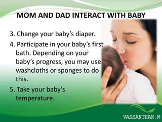 MOM AND DAD INTERACT WITH BABY

3. Change your baby’s diaper.
4. Participate in your baby’s first
  bath. Depending on your
  baby’s progress, you may use
  washcloths or sponges to do
  this.
5. Take your baby’s
  temperature.
 