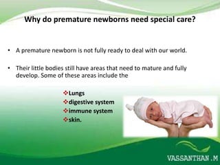 Why do premature newborns need special care?


• A premature newborn is not fully ready to deal with our world.

• Their little bodies still have areas that need to mature and fully
  develop. Some of these areas include the

                    Lungs
                    digestive system
                    immune system
                    skin.
 