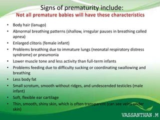 Signs of prematurity include:

• Body hair (lanugo)
• Abnormal breathing patterns (shallow, irregular pauses in breathing called
  apnea)
• Enlarged clitoris (female infant)
• Problems breathing due to immature lungs (neonatal respiratory distress
  syndrome) or pneumonia
• Lower muscle tone and less activity than full-term infants
• Problems feeding due to difficulty sucking or coordinating swallowing and
  breathing
• Less body fat
• Small scrotum, smooth without ridges, and undescended testicles (male
  infant)
• Soft, flexible ear cartilage
• Thin, smooth, shiny skin, which is often transparent (can see veins under
  skin)
 