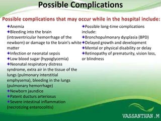 Possible Complications

  Anemia                                   Possible long-time complications
  Bleeding into the brain                include:
(intraventricular hemorrhage of the        Bronchopulmonary dysplasia (BPD)
newborn) or damage to the brain's white Delayed growth and development
matter                                     Mental or physical disability or delay
  Infection or neonatal sepsis             Retinopathy of prematurity, vision loss,
  Low blood sugar (hypoglycemia)         or blindness
  Neonatal respiratory distress
syndrome, extra air in the tissue of the
lungs (pulmonary interstitial
emphysema), bleeding in the lungs
(pulmonary hemorrhage)
  Newborn jaundice
  Patent ducturs arteriosus
  Severe intestinal inflammation
(necrotizing enterocolitis)
 
